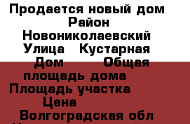 Продается новый дом. › Район ­ Новониколаевский › Улица ­ Кустарная › Дом ­ 33 › Общая площадь дома ­ 55 › Площадь участка ­ 1 049 › Цена ­ 1 800 000 - Волгоградская обл., Новониколаевский р-н, Новониколаевский рп Недвижимость » Дома, коттеджи, дачи продажа   . Волгоградская обл.